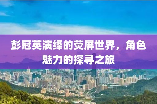 彭冠英演绎的荧屏世界，角色魅力的探寻之旅