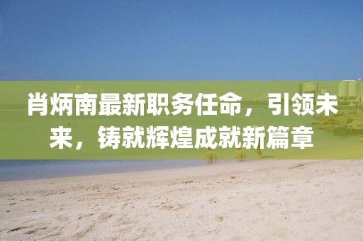 肖炳南最新职务任命，引领未来，铸就辉煌成就新篇章