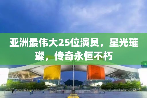 亚洲最伟大25位演员，星光璀璨，传奇永恒不朽