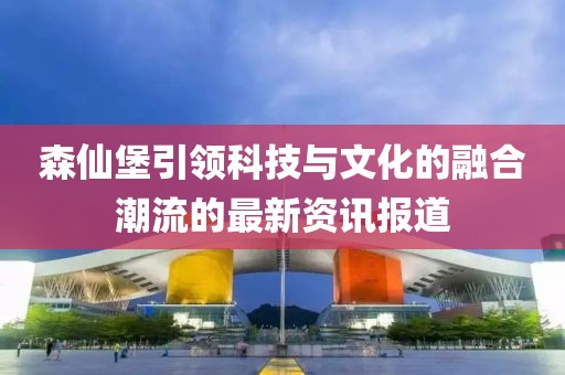 森仙堡引领科技与文化的融合潮流的最新资讯报道