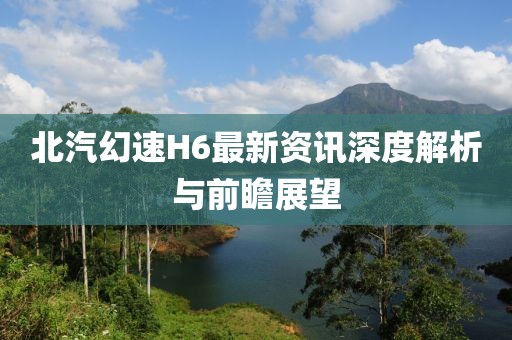 北汽幻速H6最新资讯深度解析与前瞻展望