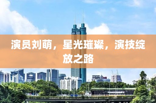 演员刘萌，星光璀璨，演技绽放之路