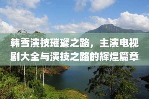 韩雪演技璀璨之路，主演电视剧大全与演技之路的辉煌篇章