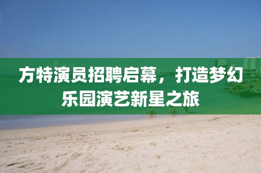 方特演员招聘启幕，打造梦幻乐园演艺新星之旅