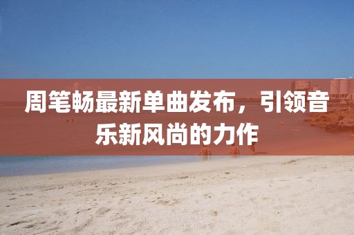周笔畅最新单曲发布，引领音乐新风尚的力作