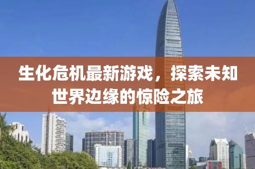 生化危机最新游戏，探索未知世界边缘的惊险之旅