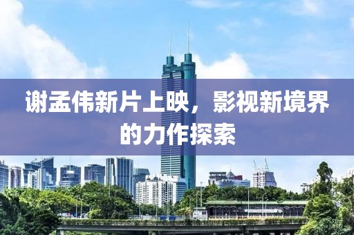 谢孟伟新片上映，影视新境界的力作探索