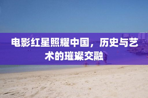 电影红星照耀中国，历史与艺术的璀璨交融