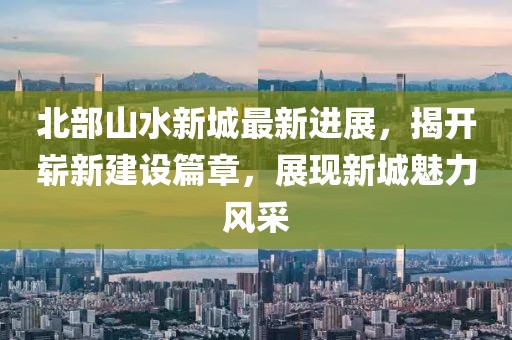 北部山水新城最新进展，揭开崭新建设篇章，展现新城魅力风采