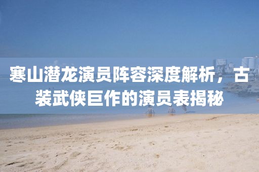 寒山潜龙演员阵容深度解析，古装武侠巨作的演员表揭秘