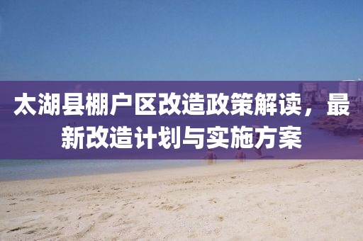 太湖县棚户区改造政策解读，最新改造计划与实施方案