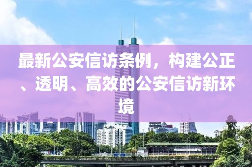 最新公安信访条例，构建公正、透明、高效的公安信访新环境