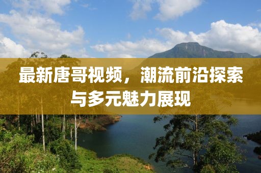 最新唐哥视频，潮流前沿探索与多元魅力展现