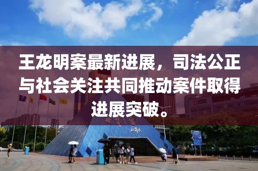 王龙明案最新进展，司法公正与社会关注共同推动案件取得进展突破。