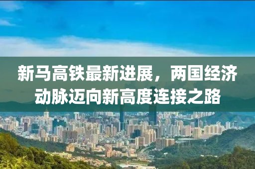 新马高铁最新进展，两国经济动脉迈向新高度连接之路