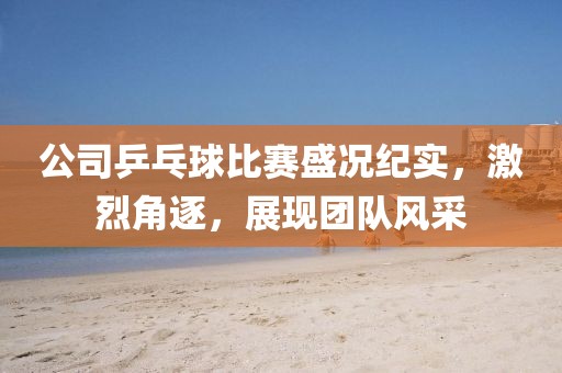 公司乒乓球比赛盛况纪实，激烈角逐，展现团队风采