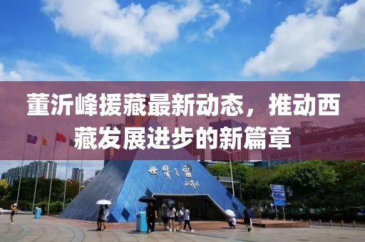 董沂峰援藏最新动态，推动西藏发展进步的新篇章