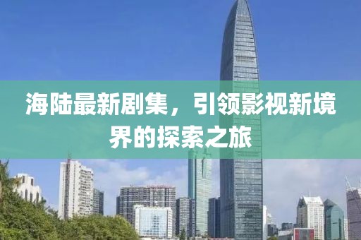 海陆最新剧集，引领影视新境界的探索之旅