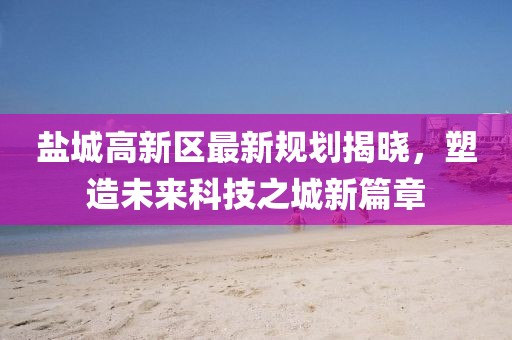 盐城高新区最新规划揭晓，塑造未来科技之城新篇章