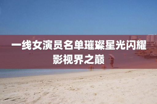 一线女演员名单璀璨星光闪耀影视界之巅