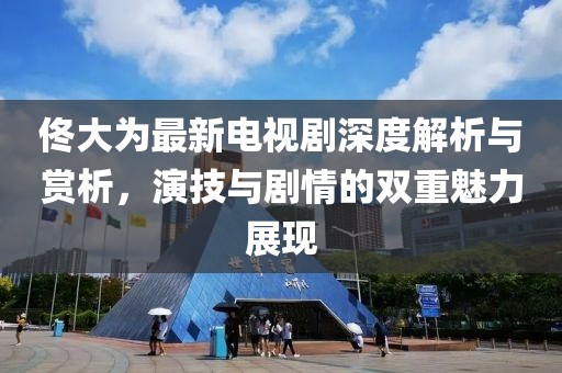 佟大为最新电视剧深度解析与赏析，演技与剧情的双重魅力展现