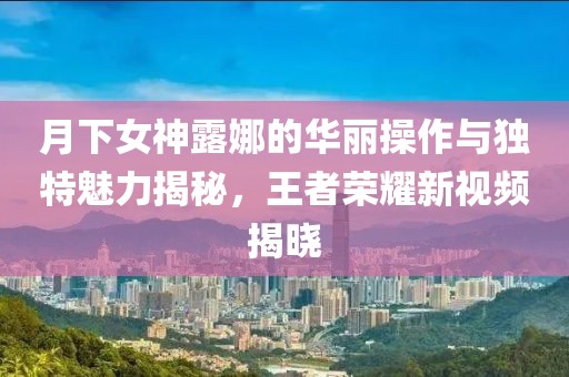 月下女神露娜的华丽操作与独特魅力揭秘，王者荣耀新视频揭晓