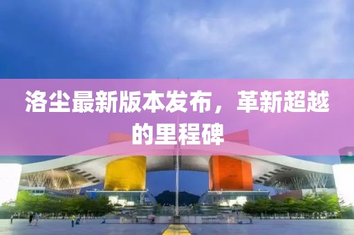 洛尘最新版本发布，革新超越的里程碑