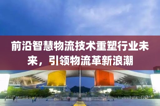 前沿智慧物流技术重塑行业未来，引领物流革新浪潮