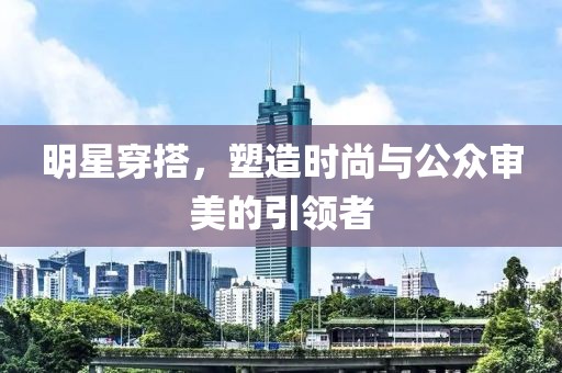 明星穿搭，塑造时尚与公众审美的引领者