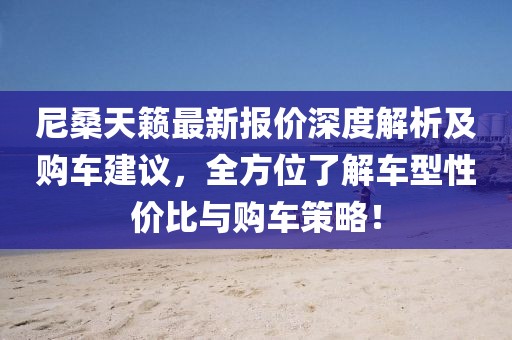 尼桑天籁最新报价深度解析及购车建议，全方位了解车型性价比与购车策略！