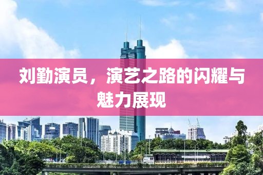 刘勤演员，演艺之路的闪耀与魅力展现