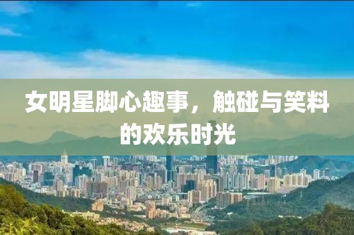 女明星脚心趣事，触碰与笑料的欢乐时光