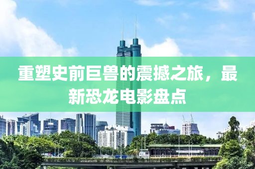 重塑史前巨兽的震撼之旅，最新恐龙电影盘点