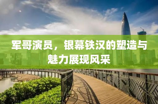 军哥演员，银幕铁汉的塑造与魅力展现风采