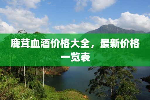 鹿茸血酒价格大全，最新价格一览表