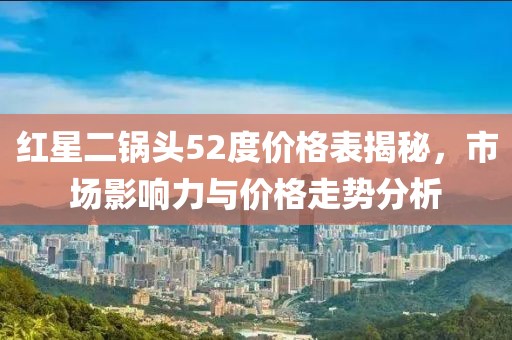 红星二锅头52度价格表揭秘，市场影响力与价格走势分析