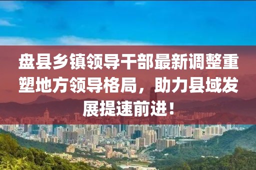 盘县乡镇领导干部最新调整重塑地方领导格局，助力县域发展提速前进！