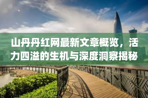 山丹丹红网最新文章概览，活力四溢的生机与深度洞察揭秘