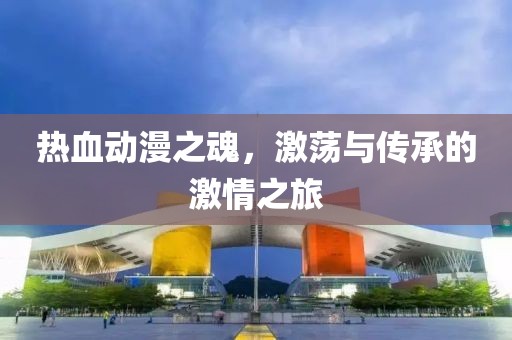 热血动漫之魂，激荡与传承的激情之旅