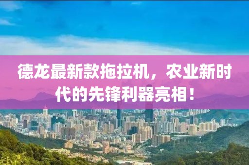 德龙最新款拖拉机，农业新时代的先锋利器亮相！