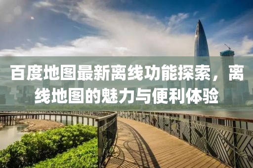 百度地图最新离线功能探索，离线地图的魅力与便利体验