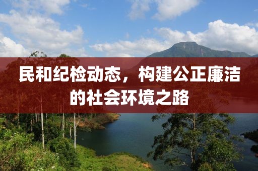 民和纪检动态，构建公正廉洁的社会环境之路