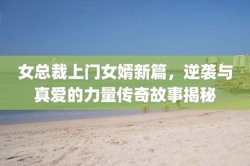 女总裁上门女婿新篇，逆袭与真爱的力量传奇故事揭秘