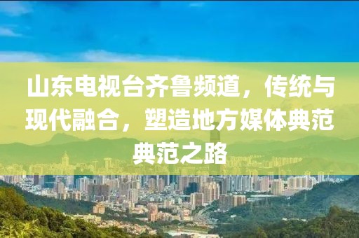 山东电视台齐鲁频道，传统与现代融合，塑造地方媒体典范典范之路