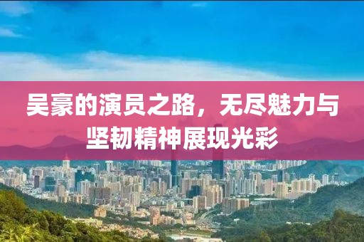 吴豪的演员之路，无尽魅力与坚韧精神展现光彩