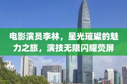 电影演员李林，星光璀璨的魅力之旅，演技无限闪耀荧屏