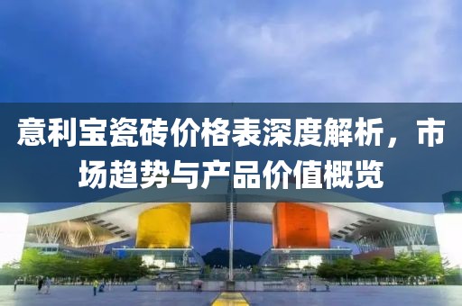 意利宝瓷砖价格表深度解析，市场趋势与产品价值概览