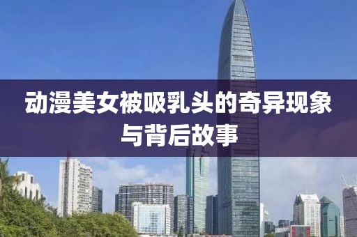 动漫美女被吸乳头的奇异现象与背后故事