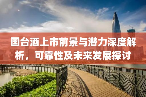 国台酒上市前景与潜力深度解析，可靠性及未来发展探讨