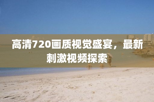 高清720画质视觉盛宴，最新刺激视频探索
